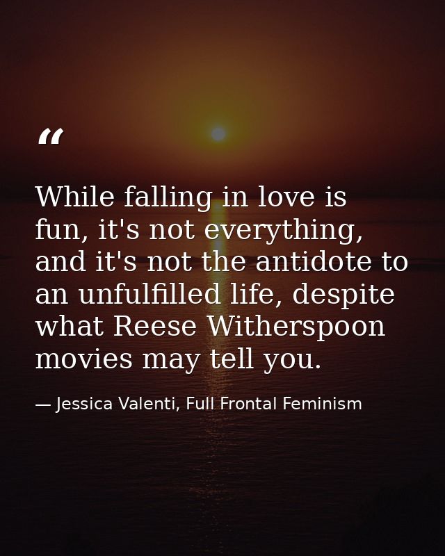 While falling in love is fun, it's not everything, and it's not the antidote to an unfulfilled life, despite what Reese  — Jessica Valenti, Full Frontal Feminism