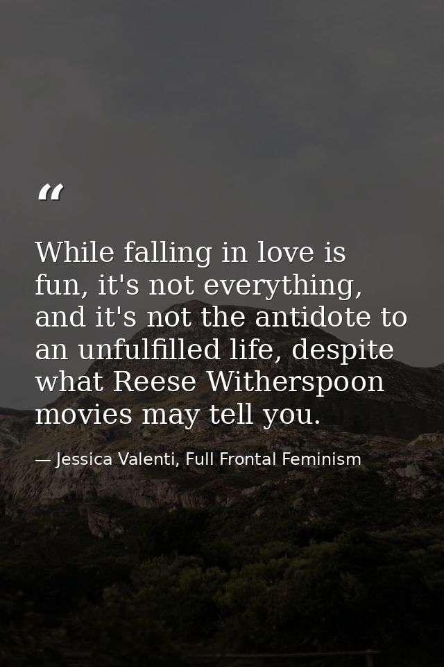 While falling in love is fun, it's not everything, and it's not the antidote to an unfulfilled life, despite what Reese  — Jessica Valenti, Full Frontal Feminism