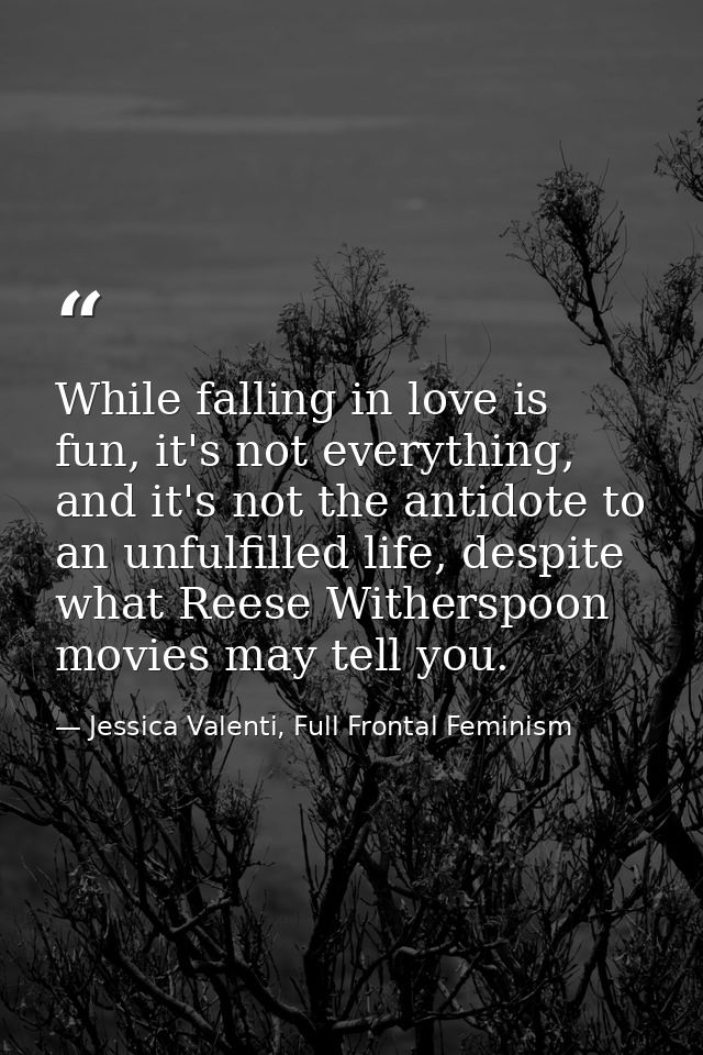 While falling in love is fun, it's not everything, and it's not the antidote to an unfulfilled life, despite what Reese  — Jessica Valenti, Full Frontal Feminism