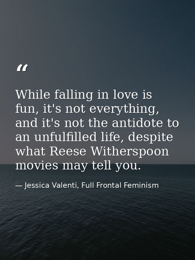 While falling in love is fun, it's not everything, and it's not the antidote to an unfulfilled life, despite what Reese  — Jessica Valenti, Full Frontal Feminism