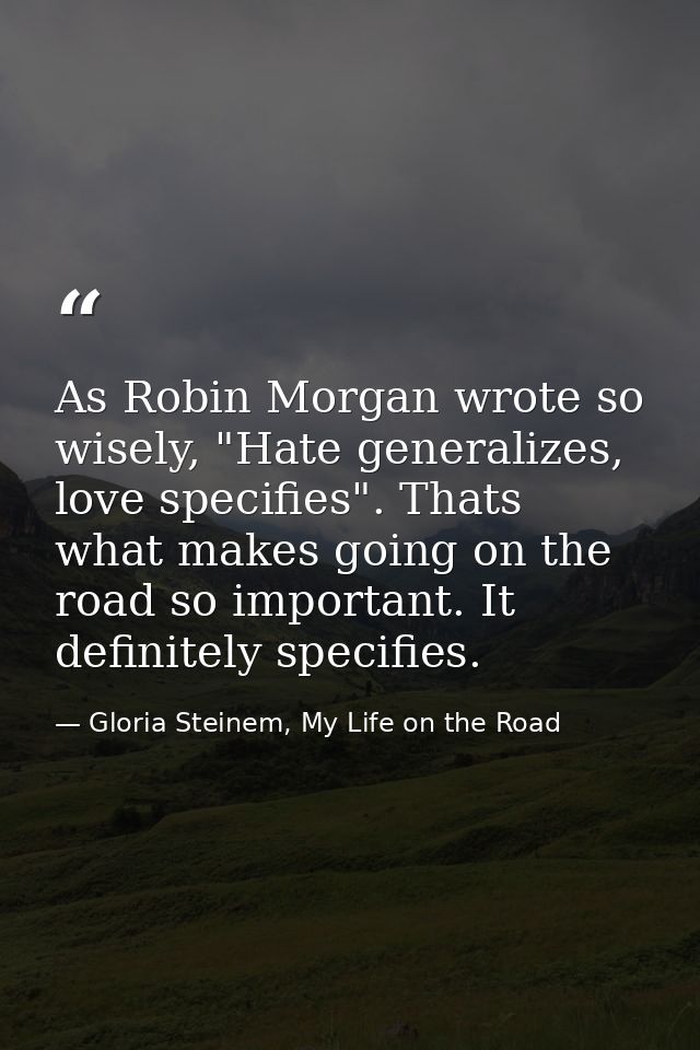 As Robin Morgan wrote so wisely, "Hate generalizes, love specifies". Thats what makes going on the road so important. It — Gloria Steinem, My Life on the Road