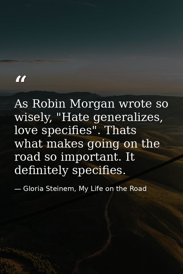 As Robin Morgan wrote so wisely, "Hate generalizes, love specifies". Thats what makes going on the road so important. It — Gloria Steinem, My Life on the Road