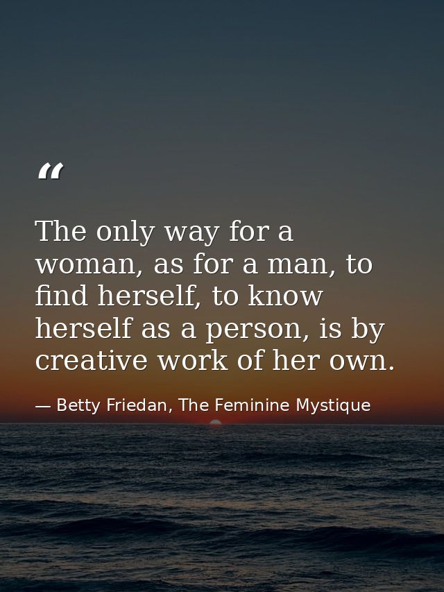 The only way for a woman, as for a man, to find herself, to know herself as a person, is by creative work of her own. — Betty Friedan, The Feminine Mystique