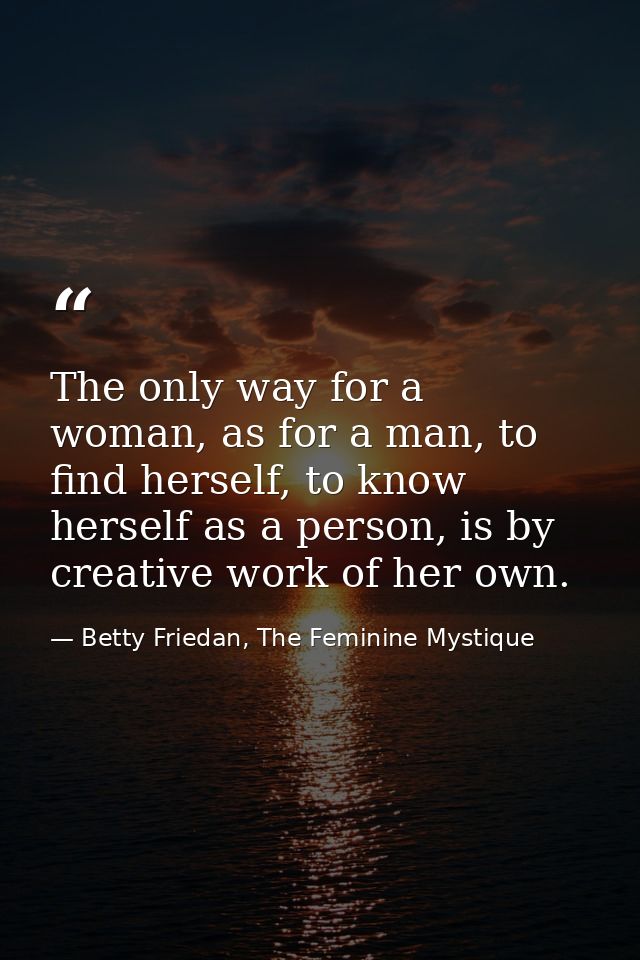The only way for a woman, as for a man, to find herself, to know herself as a person, is by creative work of her own. — Betty Friedan, The Feminine Mystique