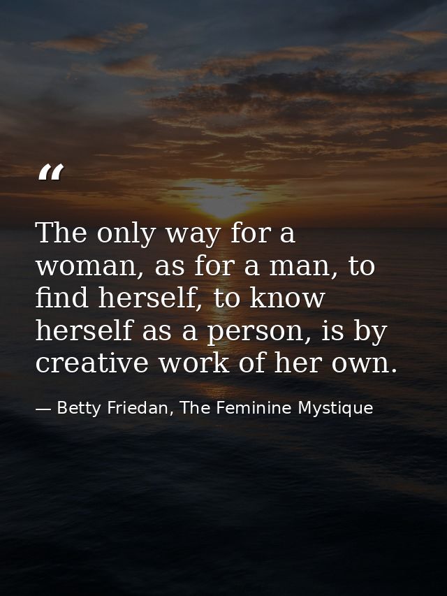The only way for a woman, as for a man, to find herself, to know herself as a person, is by creative work of her own. — Betty Friedan, The Feminine Mystique