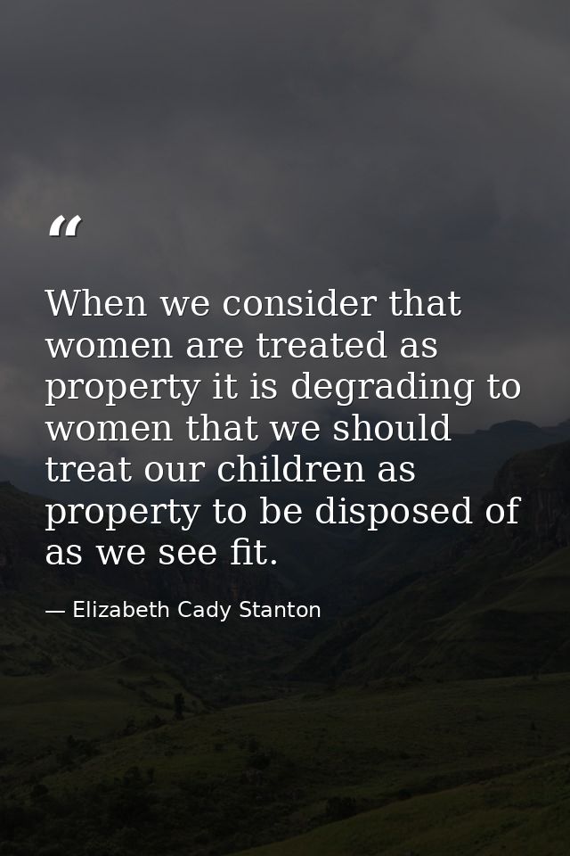 When we consider that women are treated as property it is degrading to women that we should treat our children as proper — Elizabeth Cady Stanton