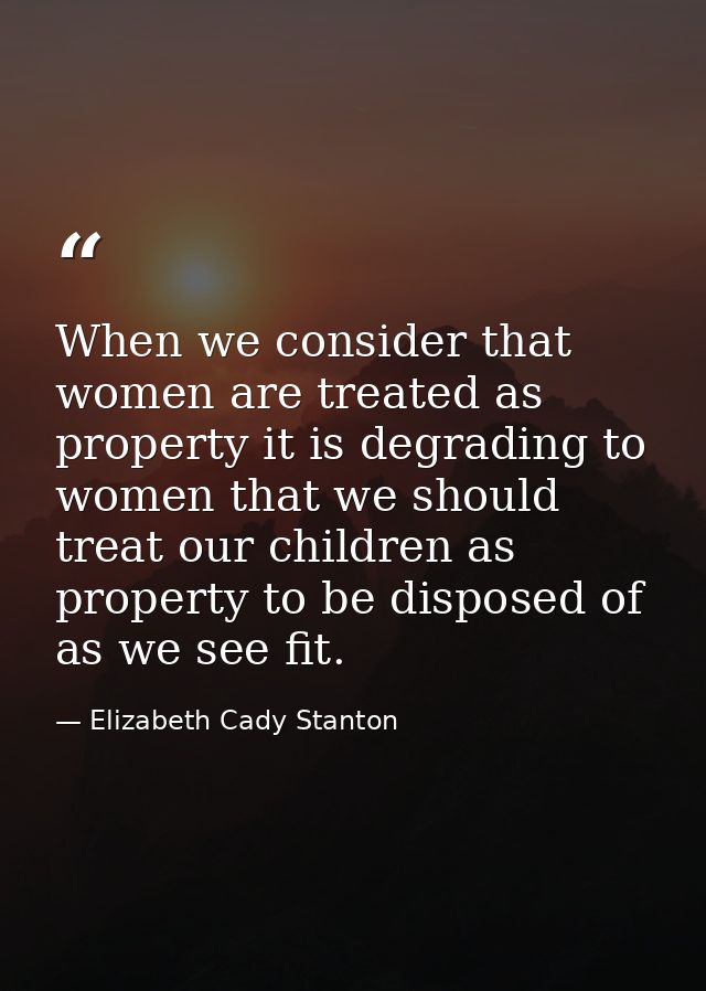When we consider that women are treated as property it is degrading to women that we should treat our children as proper — Elizabeth Cady Stanton