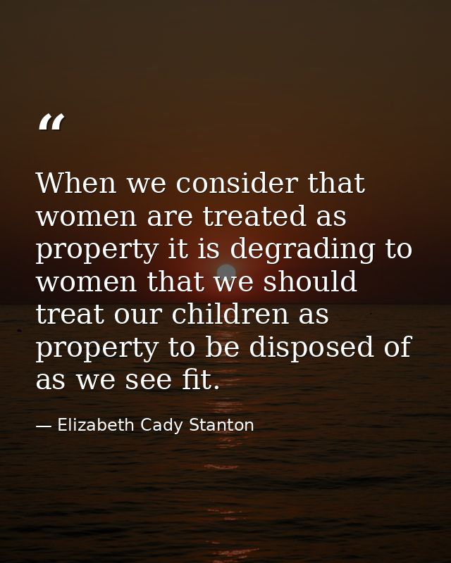 When we consider that women are treated as property it is degrading to women that we should treat our children as proper — Elizabeth Cady Stanton