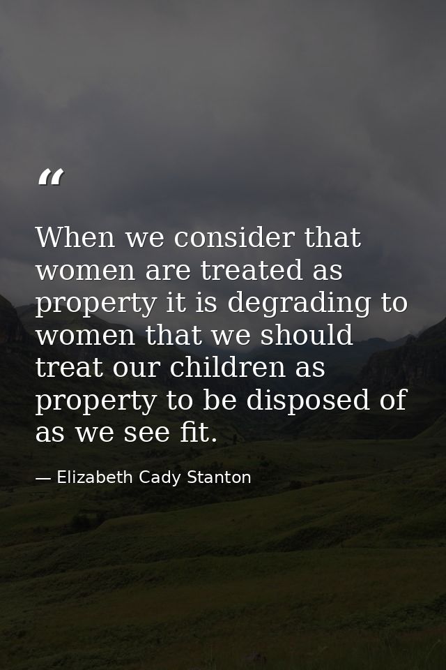 When we consider that women are treated as property it is degrading to women that we should treat our children as proper — Elizabeth Cady Stanton