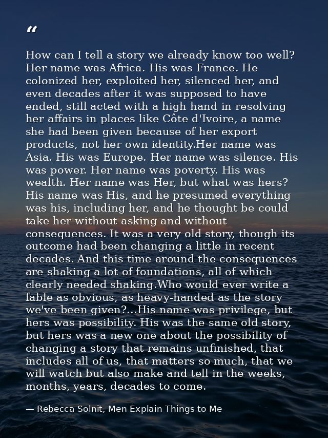 How can I tell a story we already know too well? Her name was Africa. His was France. He colonized her, exploited her, s — Rebecca Solnit, Men Explain Things to Me