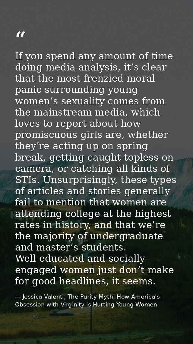 If you spend any amount of time doing media analysis, it’s clear that the most frenzied moral panic surrounding young wo — Jessica Valenti, The Purity Myth: How America's Obsession with Virginity is Hurting Young Women