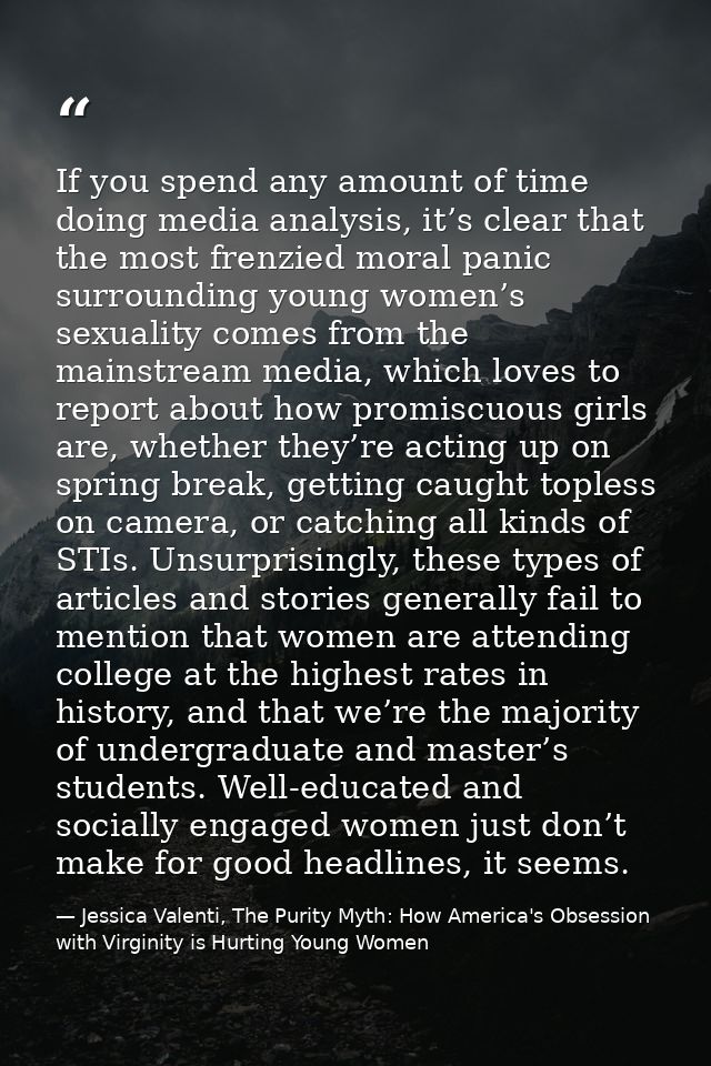 If you spend any amount of time doing media analysis, it’s clear that the most frenzied moral panic surrounding young wo — Jessica Valenti, The Purity Myth: How America's Obsession with Virginity is Hurting Young Women