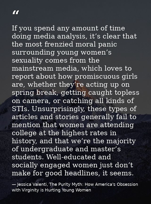 If you spend any amount of time doing media analysis, it’s clear that the most frenzied moral panic surrounding young wo — Jessica Valenti, The Purity Myth: How America's Obsession with Virginity is Hurting Young Women