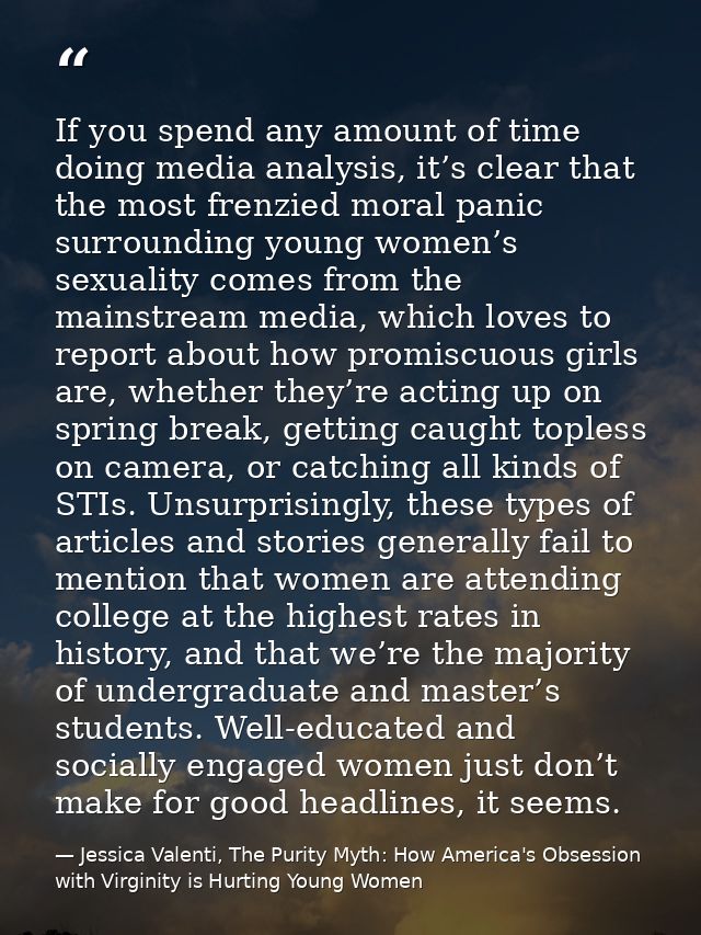 If you spend any amount of time doing media analysis, it’s clear that the most frenzied moral panic surrounding young wo — Jessica Valenti, The Purity Myth: How America's Obsession with Virginity is Hurting Young Women
