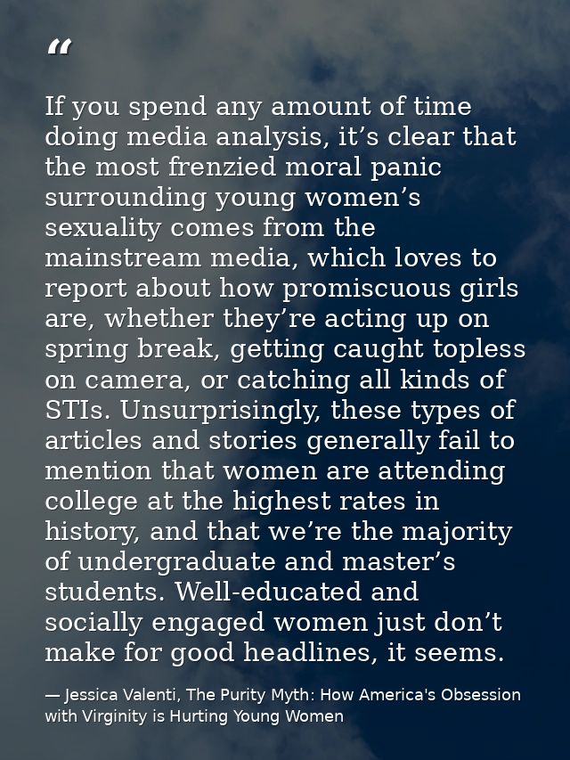 If you spend any amount of time doing media analysis, it’s clear that the most frenzied moral panic surrounding young wo — Jessica Valenti, The Purity Myth: How America's Obsession with Virginity is Hurting Young Women