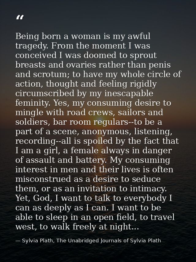 Being born a woman is my awful tragedy. From the moment I was conceived I was doomed to sprout breasts and ovaries rathe — Sylvia Plath, The Unabridged Journals of Sylvia Plath