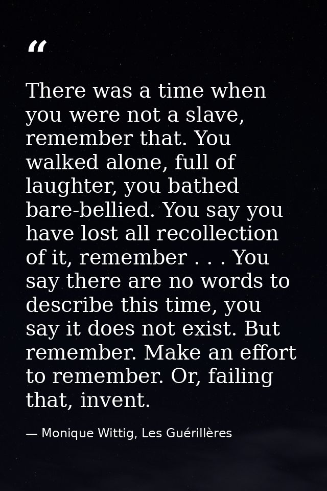 There was a time when you were not a slave, remember that. You walked alone, full of laughter, you bathed bare-bellied.  — Monique Wittig, Les Guérillères