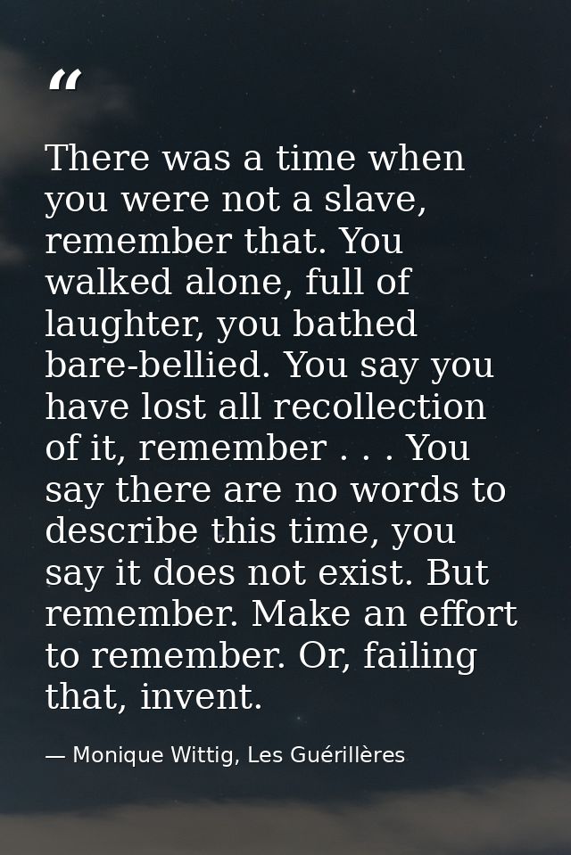 There was a time when you were not a slave, remember that. You walked alone, full of laughter, you bathed bare-bellied.  — Monique Wittig, Les Guérillères