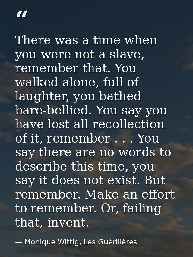 There was a time when you were not a slave, remember that. You walked alone, full of laughter, you bathed bare-bellied.  — Monique Wittig, Les Guérillères