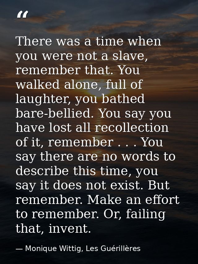 There was a time when you were not a slave, remember that. You walked alone, full of laughter, you bathed bare-bellied.  — Monique Wittig, Les Guérillères