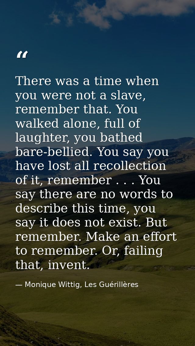 There was a time when you were not a slave, remember that. You walked alone, full of laughter, you bathed bare-bellied.  — Monique Wittig, Les Guérillères