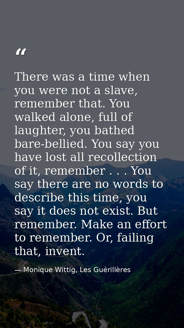 There was a time when you were not a slave, remember that. You walked alone, full of laughter, you bathed bare-bellied.  — Monique Wittig, Les Guérillères