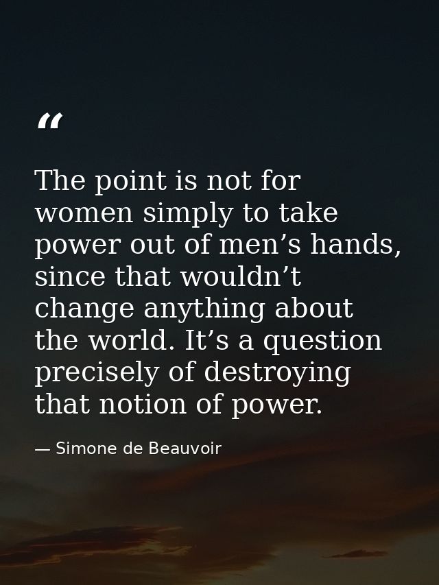 The point is not for women simply to take power out of men’s hands, since that wouldn’t change anything about the world. — Simone de Beauvoir