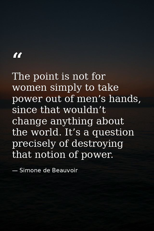 The point is not for women simply to take power out of men’s hands, since that wouldn’t change anything about the world. — Simone de Beauvoir