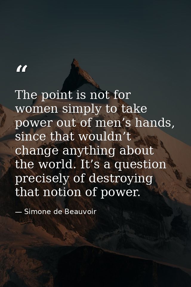 The point is not for women simply to take power out of men’s hands, since that wouldn’t change anything about the world. — Simone de Beauvoir