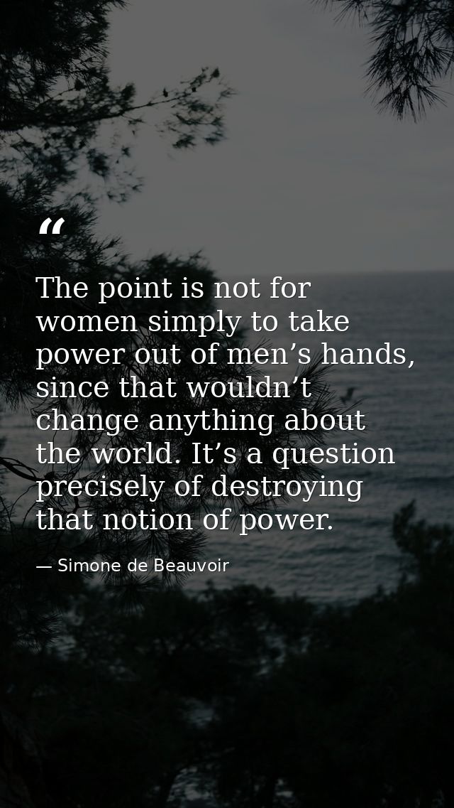 The point is not for women simply to take power out of men’s hands, since that wouldn’t change anything about the world. — Simone de Beauvoir