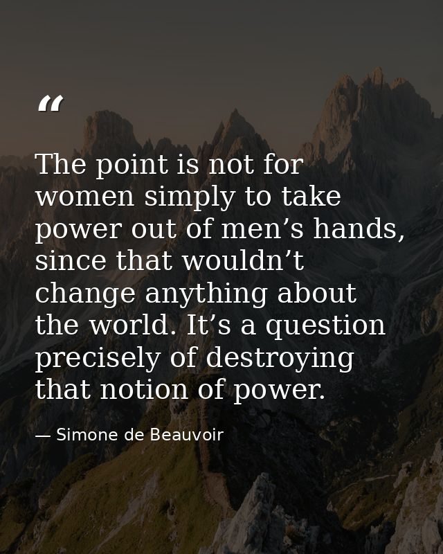 The point is not for women simply to take power out of men’s hands, since that wouldn’t change anything about the world. — Simone de Beauvoir
