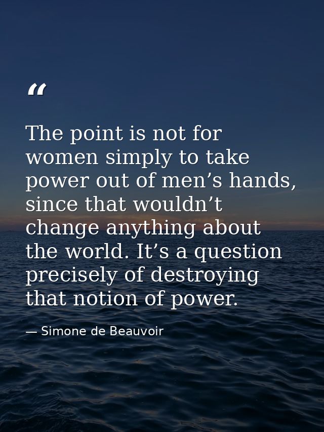 The point is not for women simply to take power out of men’s hands, since that wouldn’t change anything about the world. — Simone de Beauvoir