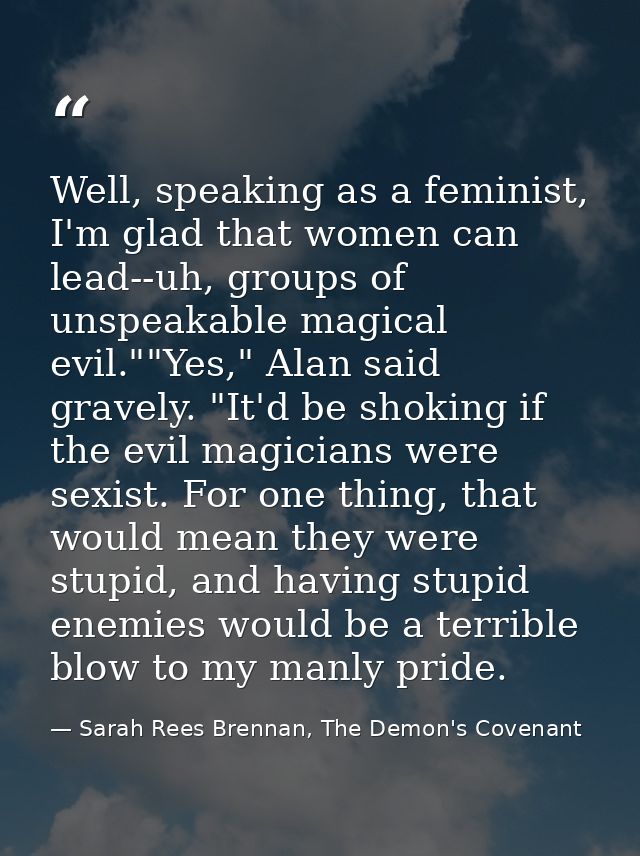 Well, speaking as a feminist, I'm glad that women can lead--uh, groups of unspeakable magical evil.""Yes," Alan said gra — Sarah Rees Brennan, The Demon's Covenant