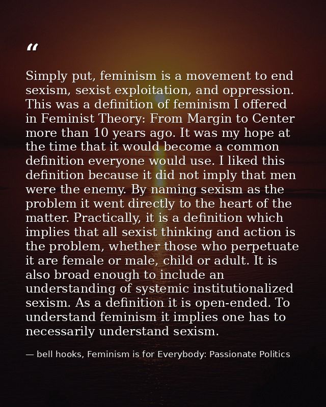 Simply put, feminism is a movement to end sexism, sexist exploitation, and oppression. This was a definition of feminism — bell hooks, Feminism is for Everybody: Passionate Politics