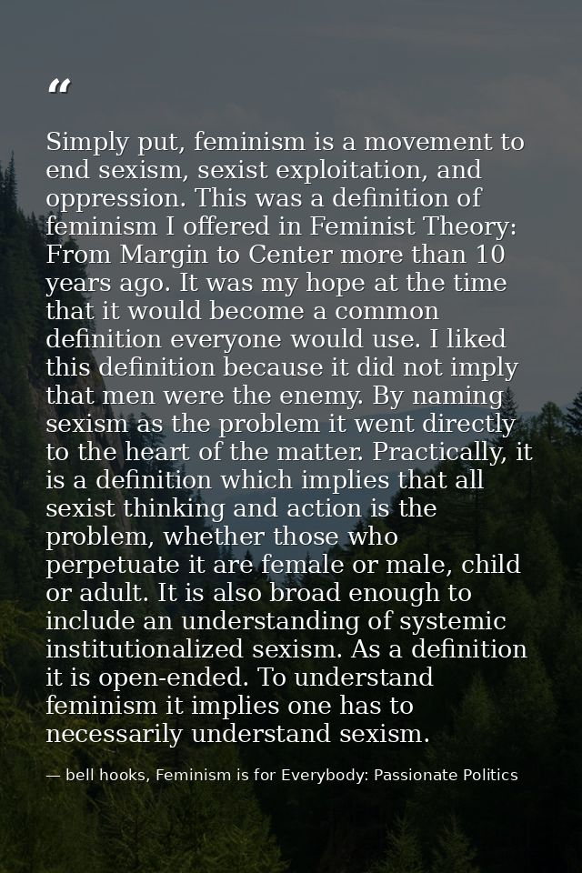 Simply put, feminism is a movement to end sexism, sexist exploitation, and oppression. This was a definition of feminism — bell hooks, Feminism is for Everybody: Passionate Politics