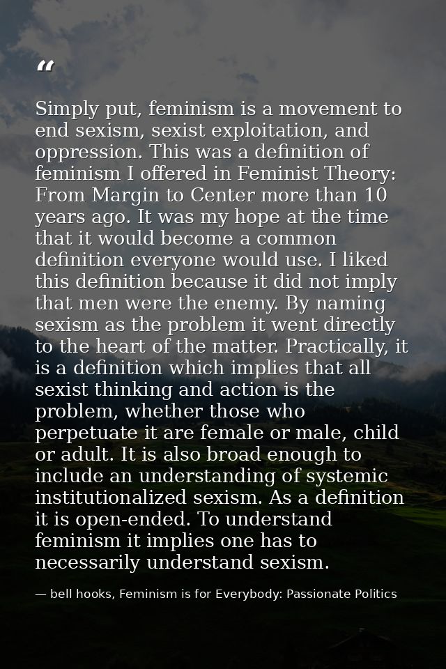 Simply put, feminism is a movement to end sexism, sexist exploitation, and oppression. This was a definition of feminism — bell hooks, Feminism is for Everybody: Passionate Politics