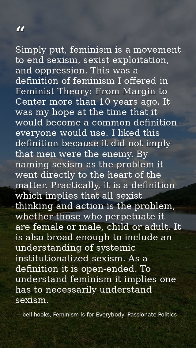Simply put, feminism is a movement to end sexism, sexist exploitation, and oppression. This was a definition of feminism — bell hooks, Feminism is for Everybody: Passionate Politics