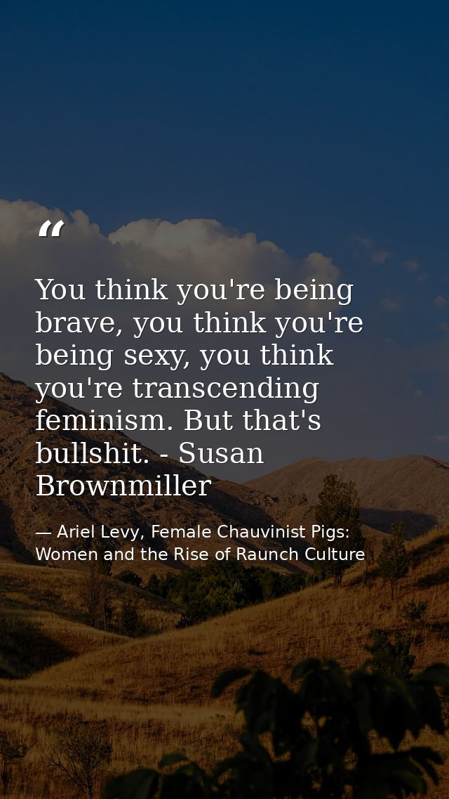 You think you're being brave, you think you're being sexy, you think you're transcending feminism. But that's bullshit.  — Ariel Levy, Female Chauvinist Pigs: Women and the Rise of Raunch Culture