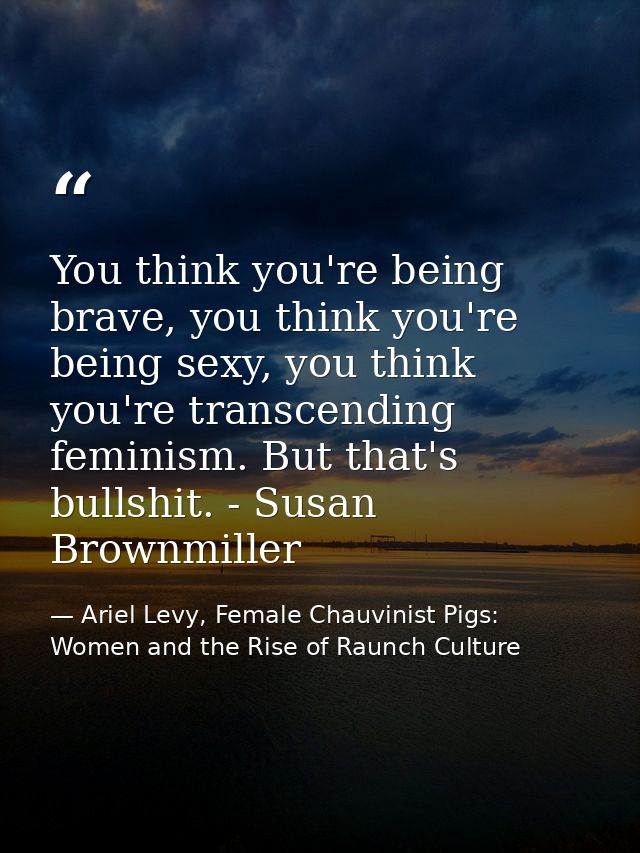 You think you're being brave, you think you're being sexy, you think you're transcending feminism. But that's bullshit.  — Ariel Levy, Female Chauvinist Pigs: Women and the Rise of Raunch Culture