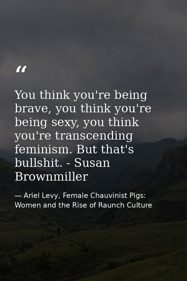 You think you're being brave, you think you're being sexy, you think you're transcending feminism. But that's bullshit.  — Ariel Levy, Female Chauvinist Pigs: Women and the Rise of Raunch Culture