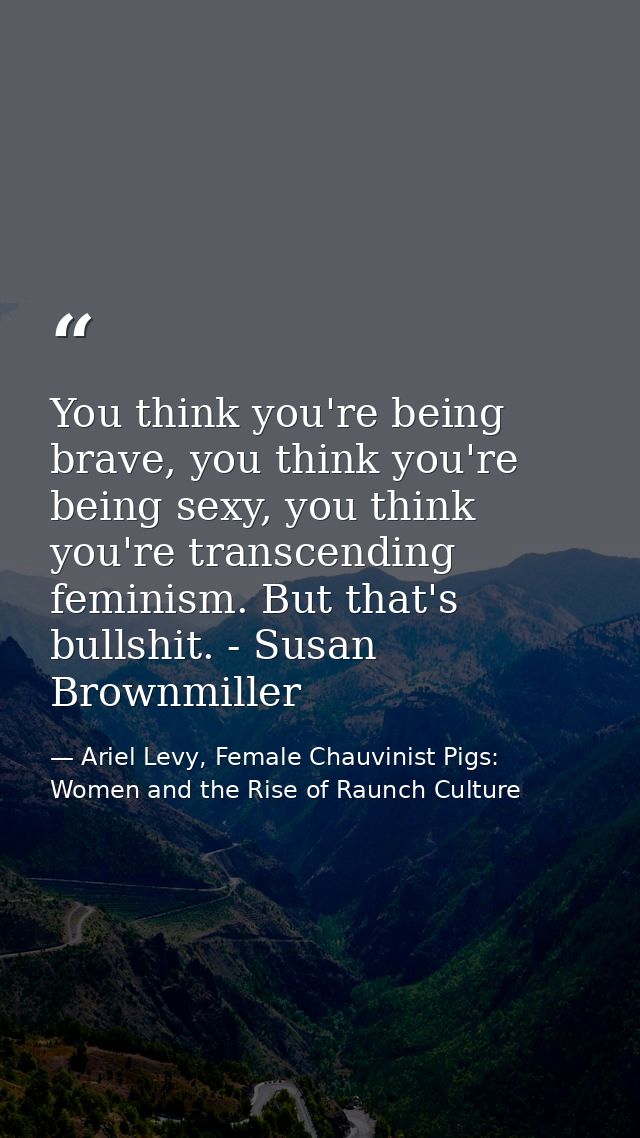 You think you're being brave, you think you're being sexy, you think you're transcending feminism. But that's bullshit.  — Ariel Levy, Female Chauvinist Pigs: Women and the Rise of Raunch Culture