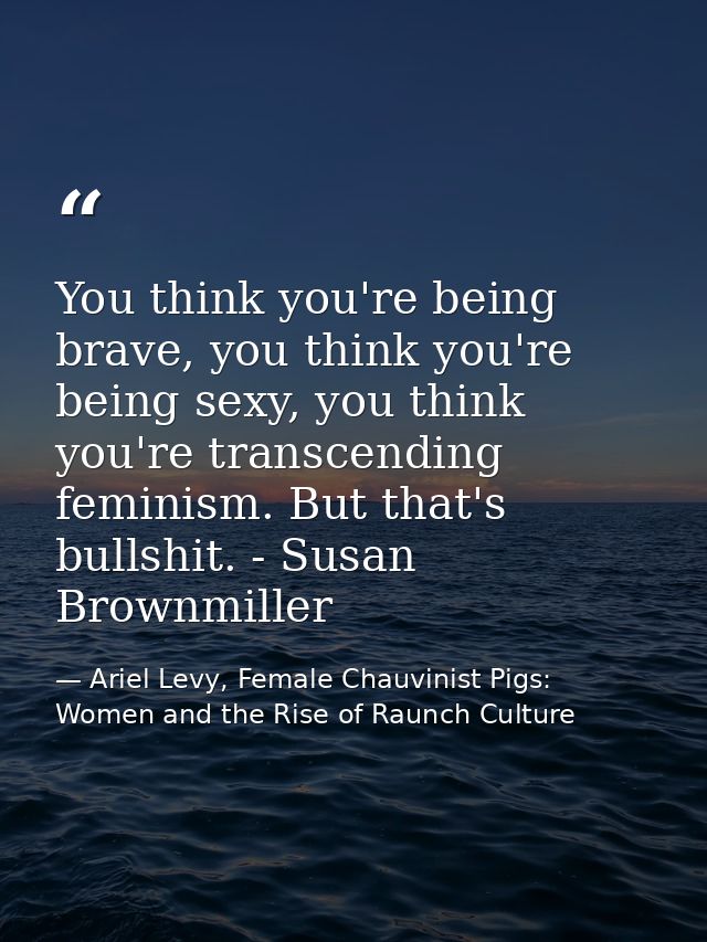 You think you're being brave, you think you're being sexy, you think you're transcending feminism. But that's bullshit.  — Ariel Levy, Female Chauvinist Pigs: Women and the Rise of Raunch Culture