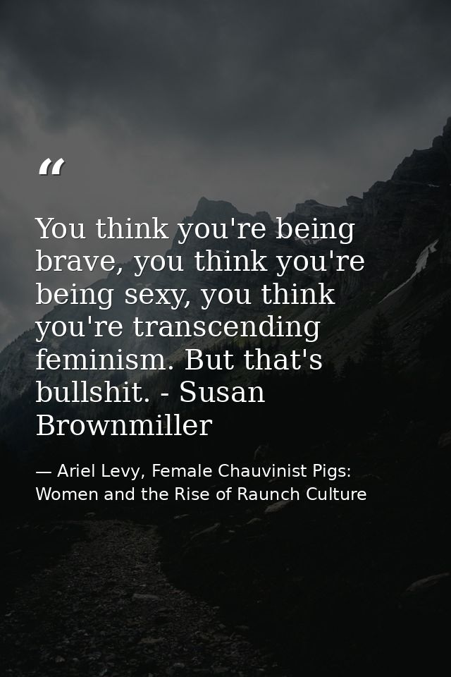 You think you're being brave, you think you're being sexy, you think you're transcending feminism. But that's bullshit.  — Ariel Levy, Female Chauvinist Pigs: Women and the Rise of Raunch Culture