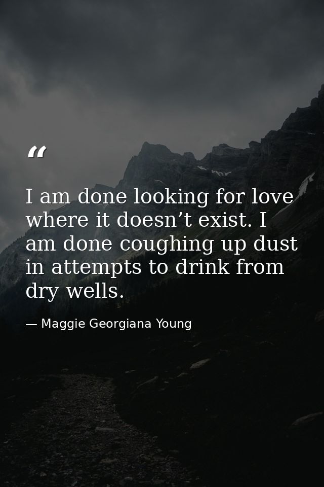 I am done looking for love where it doesn’t exist. I am done coughing up dust in attempts to drink from dry wells. — Maggie Georgiana Young