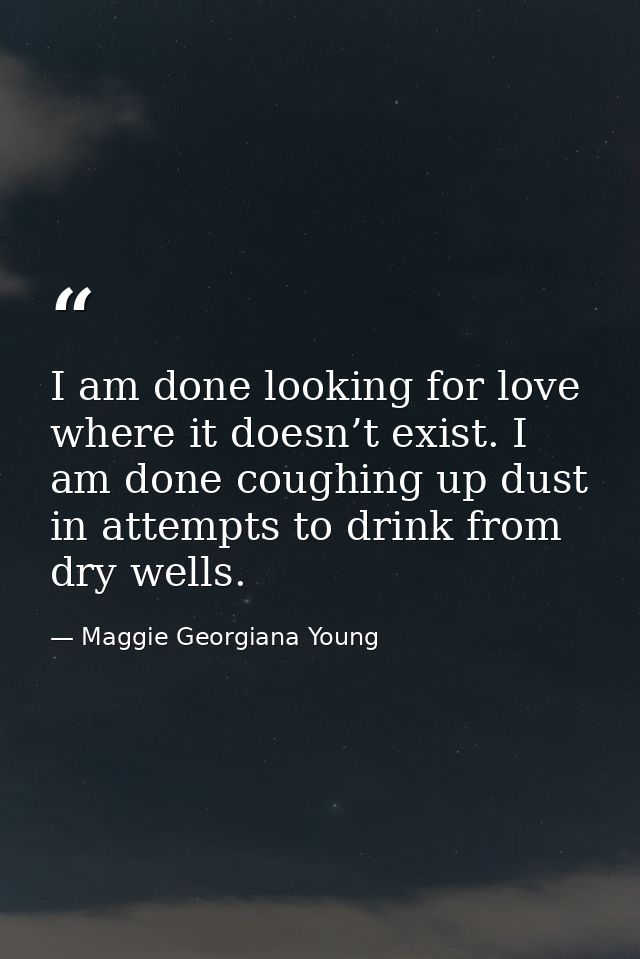 I am done looking for love where it doesn’t exist. I am done coughing up dust in attempts to drink from dry wells. — Maggie Georgiana Young