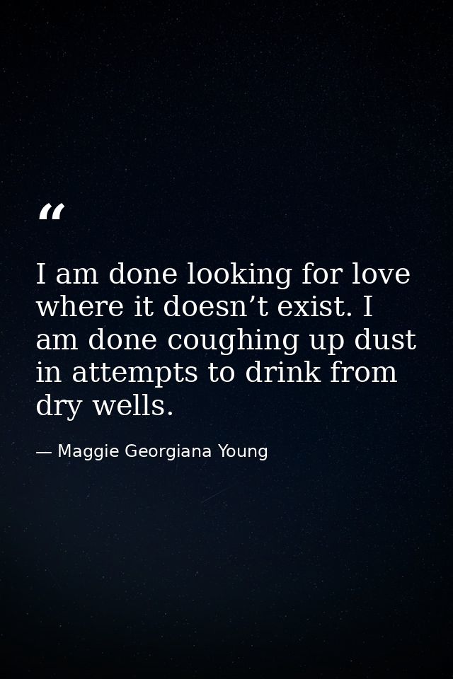 I am done looking for love where it doesn’t exist. I am done coughing up dust in attempts to drink from dry wells. — Maggie Georgiana Young