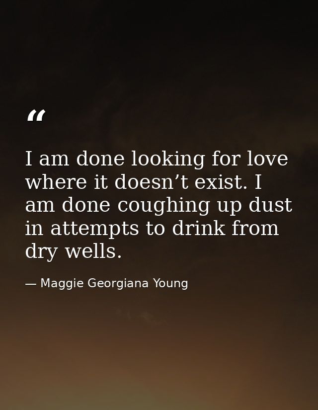 I am done looking for love where it doesn’t exist. I am done coughing up dust in attempts to drink from dry wells. — Maggie Georgiana Young