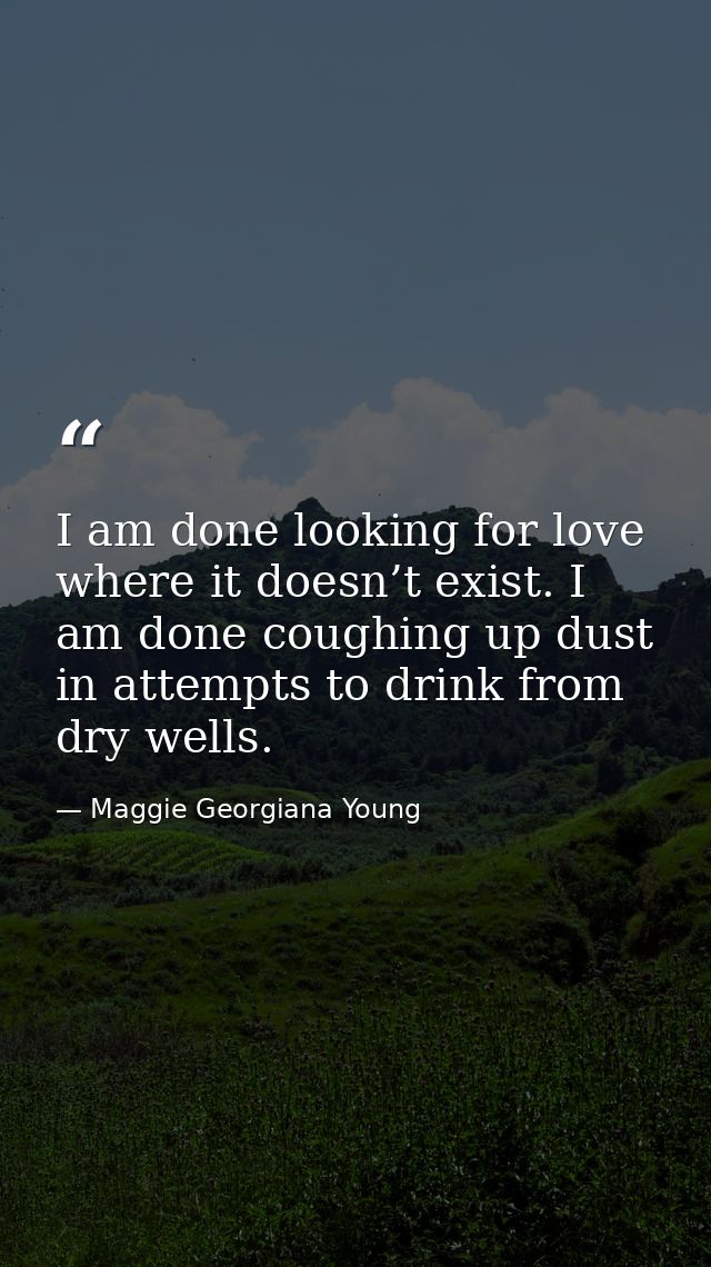 I am done looking for love where it doesn’t exist. I am done coughing up dust in attempts to drink from dry wells. — Maggie Georgiana Young