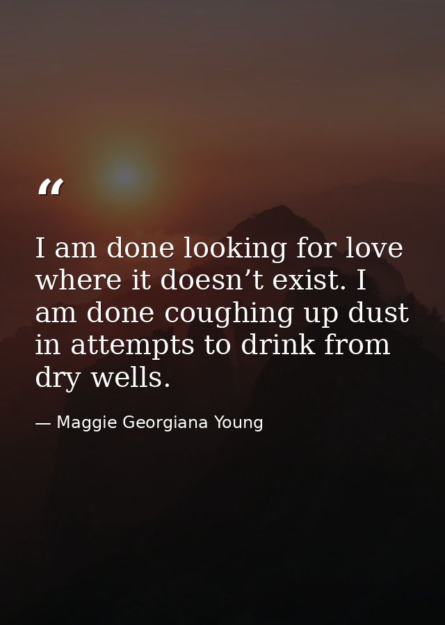 I am done looking for love where it doesn’t exist. I am done coughing up dust in attempts to drink from dry wells. — Maggie Georgiana Young