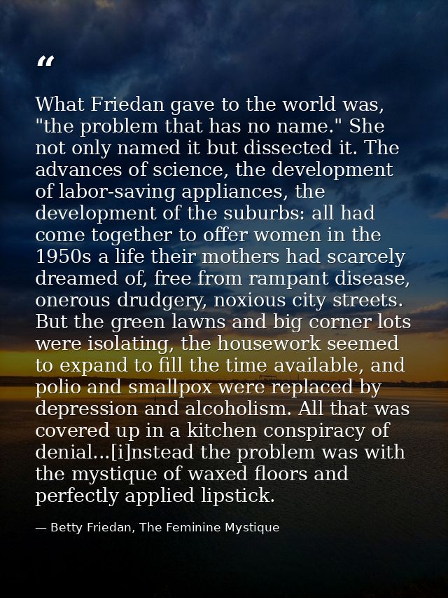 What Friedan gave to the world was, "the problem that has no name." She not only named it but dissected it. The advances — Betty Friedan, The Feminine Mystique